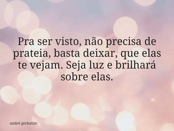 Pra ser visto, não precisa de prateia, basta deixar, que elas te vejam. Seja luz e brilhará sobre elas.... Frase de andré gerbatim.