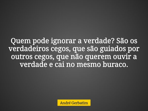 Quem pode ignorar a verdade? São os verdadeiros cegos, que são guiados por outros cegos, que não querem ouvir a verdade e cai no mesmo buraco.... Frase de André Gerbatim.