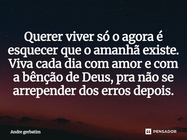 Quere viver só o agora, é esquecer que o amanhã existe. Viva a cada dia com amor e com abenção de Deus, pra que não se arrependa depois dos erros.... Frase de André Gerbatim.
