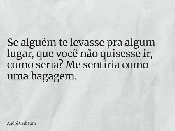 Se alguém te levasse pra algum lugar, que você não quisesse ir, como seria? Me sentiria como uma bagagem.... Frase de André Gerbatim.