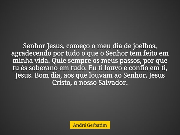 Senhor Jesus, começo o meu dia de joelhos, agradecendo por tudo o que o Senhor tem feito em minha vida. Quie sempre os meus passos, por que tu és soberano em tu... Frase de André Gerbatim.