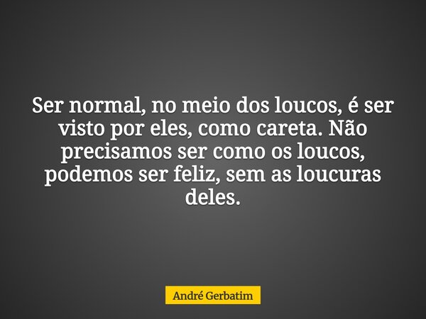 Ser normal, no meio dos loucos, é ser visto por eles, como careta. Não precisamos ser como os loucos, podemos ser feliz, sem as loucuras deles.... Frase de André Gerbatim.