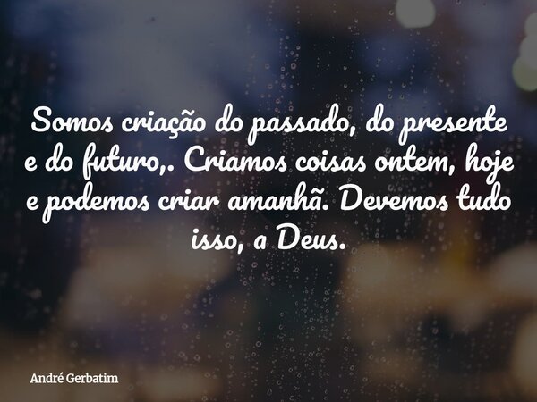 Somos criação do passado, do presente e do futuro,. Criamos coisas ontem, hoje e podemos criar amanhã. Devemos tudo isso, a Deus.... Frase de André Gerbatim.