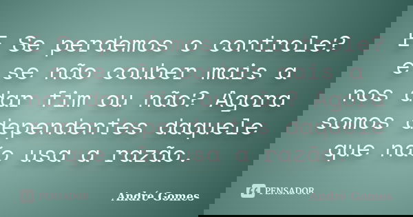E Se perdemos o controle? e se não couber mais a nos dar fim ou não? Agora somos dependentes daquele que não usa a razão.... Frase de André Gomes.