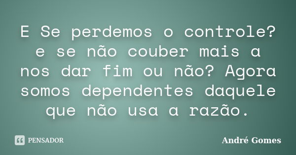 E Se perdemos o controle? e se não couber mais a nos dar fim ou não? Agora somos dependentes daquele que não usa a razão.... Frase de André Gomes.