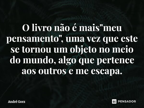 ⁠O livro não é mais "meu pensamento", uma vez que este se tornou um objeto no meio do mundo, algo que pertence aos outros e me escapa.... Frase de André Gorz.