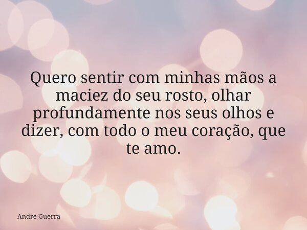 Quero sentir com minhas mãos a maciez do seu rosto, olhar profundamente nos seus olhos e dizer, com todo o meu coração, que te amo.... Frase de Andre Guerra.