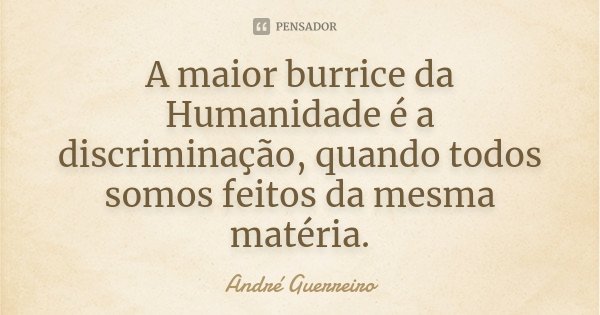 A maior burrice da Humanidade é a discriminação, quando todos somos feitos da mesma matéria.... Frase de André Guerreiro.