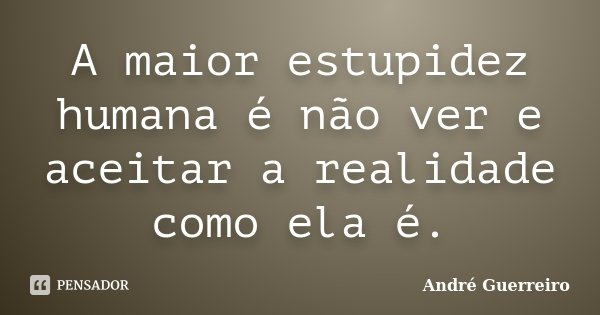 A maior estupidez humana é não ver e aceitar a realidade como ela é.... Frase de André Guerreiro.
