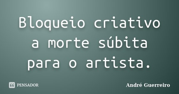 Bloqueio criativo a morte súbita para o artista.... Frase de André Guerreiro.
