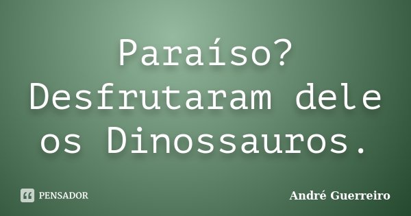 Paraíso? Desfrutaram dele os Dinossauros.... Frase de André Guerreiro.