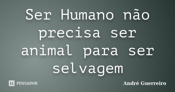Ser Humano não precisa ser animal para ser selvagem... Frase de André Guerreiro.