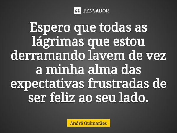 Espero que todas as lágrimas que estou derramando lavem de vez a minha alma das expectativas frustradas de ser feliz ao seu lado.... Frase de André Guimarães.