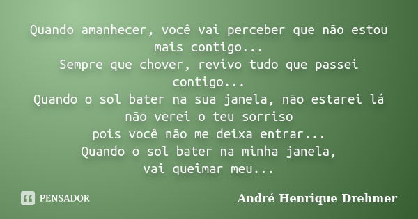 Quando amanhecer, você vai perceber que não estou mais contigo... Sempre que chover, revivo tudo que passei contigo... Quando o sol bater na sua janela, não est... Frase de André Henrique Drehmer.