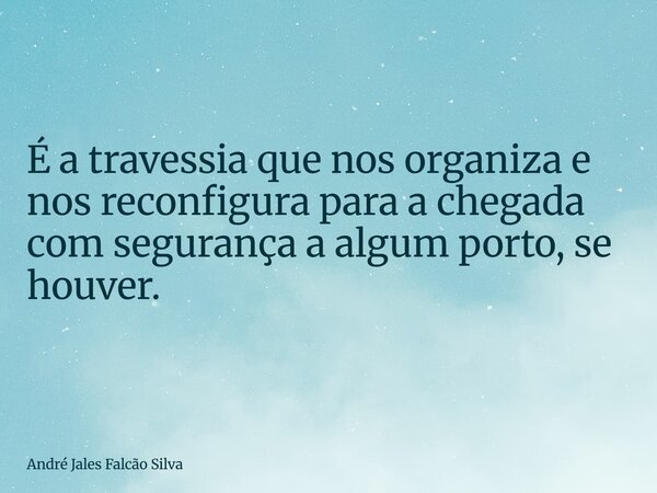 É a travessia que nos organiza e nos reconfigura para a chegada com segurança a algum porto, se houver.... Frase de André Jales Falcão Silva.