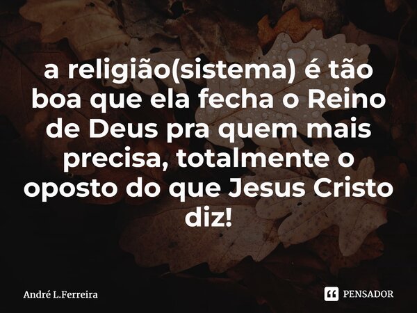 ⁠a religião(sistema) é tão boa que ela fecha o Reino de Deus pra quem mais precisa, totalmente o oposto do que Jesus Cristo diz!... Frase de Andre L.Ferreira.