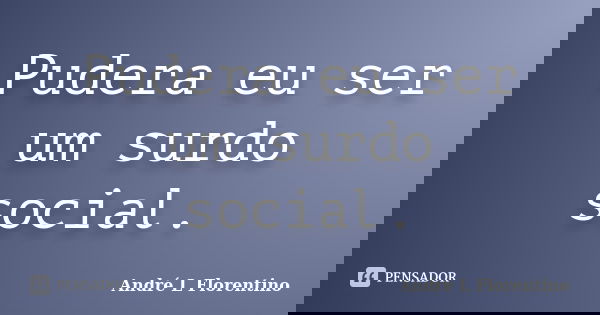 Pudera eu ser um surdo social.... Frase de André L Florentino.