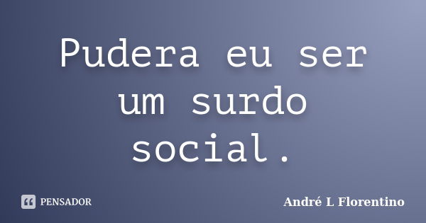 Pudera eu ser um surdo social.... Frase de André L Florentino.