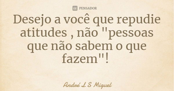 Desejo a você que repudie atitudes , não "pessoas que não sabem o que fazem"!... Frase de André L S Miguel.