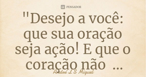 "Desejo a você: que sua oração seja ação! E que o coração não desista de amar mesmo que ao ódio tenha de se esquivar. "... Frase de André L S Miguel.