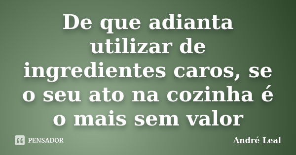 De que adianta utilizar de ingredientes caros, se o seu ato na cozinha é o mais sem valor... Frase de André Leal.