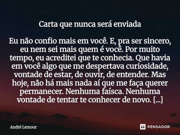 ⁠Carta que nunca será enviada Eu não confio mais em você. E, pra ser sincero, eu nem sei mais quem é você. Por muito tempo, eu acreditei que te conhecia. Que ha... Frase de André Lemour.