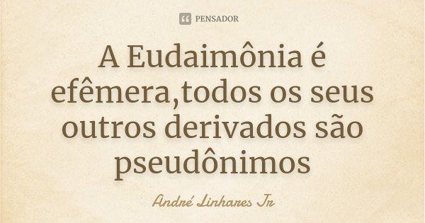 A Eudaimônia é efêmera,todos os seus outros derivados são pseudônimos... Frase de André Linhares Jr.
