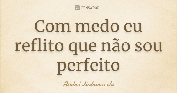 Com medo eu reflito que não sou perfeito... Frase de André Linhares Jr.