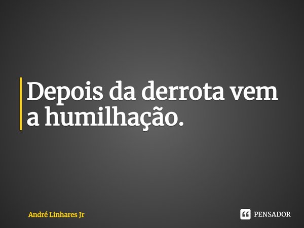 Depois da derrota vem a humilhação.... Frase de André Linhares Jr.