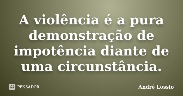 A violência é a pura demonstração de impotência diante de uma circunstância.... Frase de André Lossio.