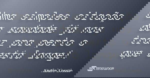 Uma simples citação da saudade já nos traz pra perto o que está longe!... Frase de André Lossio.