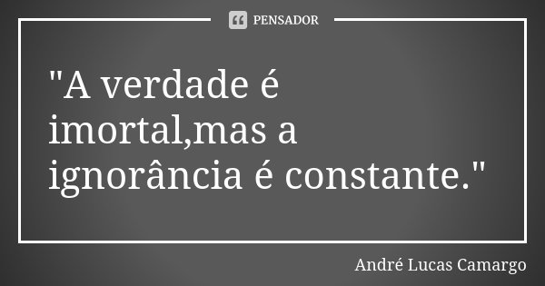 "A verdade é imortal,mas a ignorância é constante."... Frase de André Lucas Camargo.