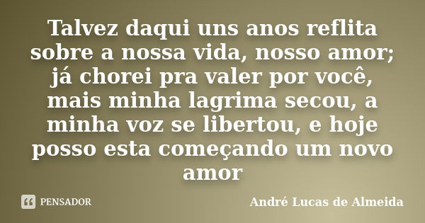 Talvez daqui uns anos reflita sobre a nossa vida, nosso amor; já chorei pra valer por você, mais minha lagrima secou, a minha voz se libertou, e hoje posso esta... Frase de Andre Lucas de Almeida.