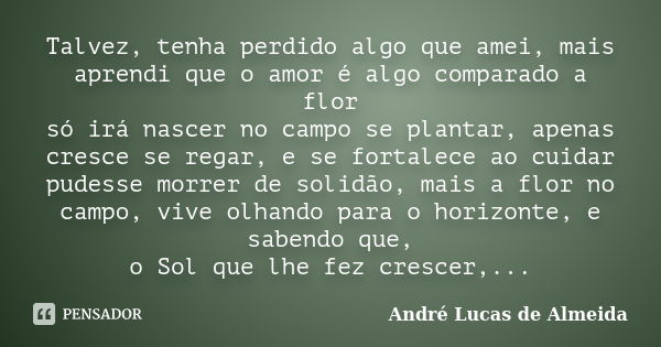 Talvez, tenha perdido algo que amei, mais aprendi que o amor é algo comparado a flor só irá nascer no campo se plantar, apenas cresce se regar, e se fortalece a... Frase de André Lucas de Almeida.