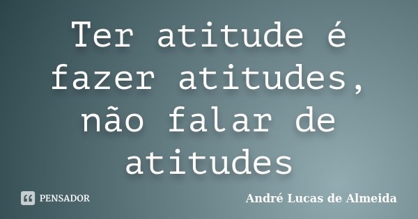 Ter atitude é fazer atitudes, não falar de atitudes... Frase de André Lucas de Almeida.