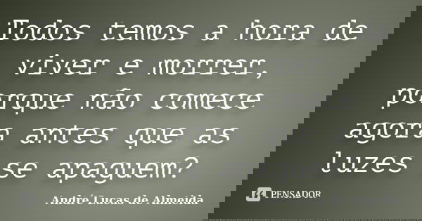 Todos temos a hora de viver e morrer, porque não comece agora antes que as luzes se apaguem?... Frase de André Lucas de Almeida.