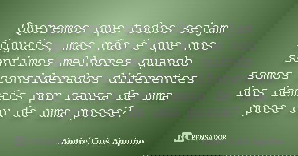 Queremos que todos sejam iguais, mas não é que nos sentimos melhores quando somos considerados diferentes dos demais por causa de uma pose ou de uma posse?... Frase de Andre Luis Aquino.