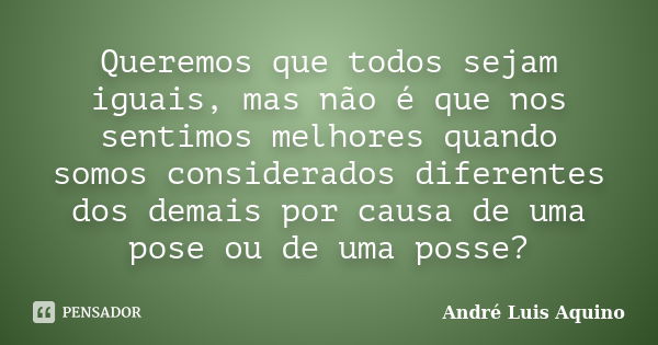 Queremos que todos sejam iguais, mas não é que nos sentimos melhores quando somos considerados diferentes dos demais por causa de uma pose ou de uma posse?... Frase de Andre Luis Aquino.