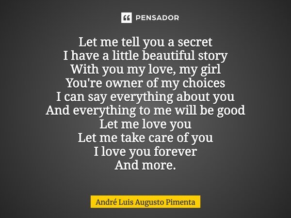 Let me tell you a secret I have a little beautiful story With you my love, my girl You're owner of my choices I can say everything about you And everything to m... Frase de André Luis Augusto Pimenta.