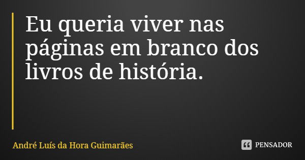 Eu queria viver nas páginas em branco dos livros de história.... Frase de André Luís da Hora Guimarães.