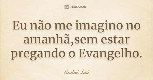 Eu não me imagino no amanhã,sem estar pregando o Evangelho.... Frase de Andre Luís.