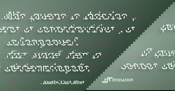 Não quero o básico , quero o construtivo ,o alcançavel. O que faz você ter o senso de determinação.... Frase de André Luiz Bret.