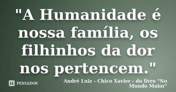 "A Humanidade é nossa família, os filhinhos da dor nos pertencem."... Frase de André Luiz - Chico Xavier - do livro 