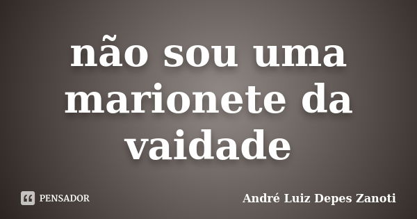 não sou uma marionete da vaidade... Frase de André Luiz Depes Zanoti.