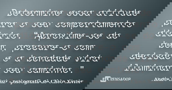 Determine essa atitude para o seu comportamento diário. “Aproxime-se do bem, procure-o com decisão e a bondade virá iluminar seu caminho."... Frase de André Luiz - psicografia de Chico Xavier.