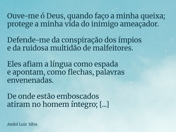 Ouve-me ó Deus, quando faço a minha queixa; protege a minha vida do inimigo ameaçador. Defende-me da conspiração dos ímpios e da ruidosa multidão de malfeitores... Frase de André Luiz Silva.