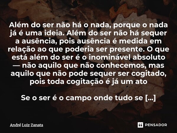 Além do ser não há o nada, porque o nada já é uma ideia. Além do ser não há sequer a ausência, pois ausência é medida em relação ao que poderia ser presente. O ... Frase de André Luiz Zanata.