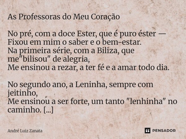 As Professoras do Meu Coração No pré, com a doce Ester, que é puro éster — Fixou em mim o saber e o bem-estar. Na primeira série, com a Biliza, que me "bil... Frase de André Luiz Zanata.