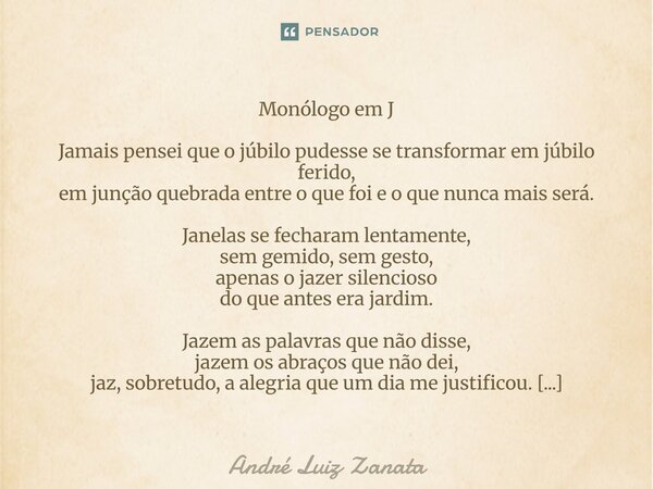Monólogo em J Jamais pensei que o júbilo pudesse se transformar em júbilo ferido, em junção quebrada entre o que foi e o que nunca mais será. Janelas se fechara... Frase de André Luiz Zanata.