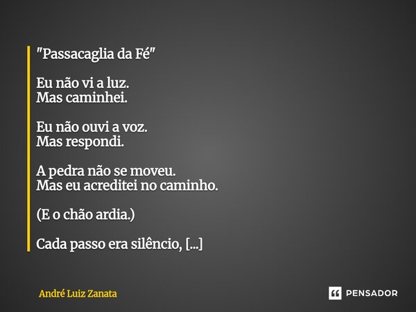 "Passacaglia da Fé" Eu não vi a luz. Mas caminhei. Eu não ouvi a voz. Mas respondi. A pedra não se moveu. Mas eu acreditei no caminho. (E o chão ardia... Frase de André Luiz Zanata.